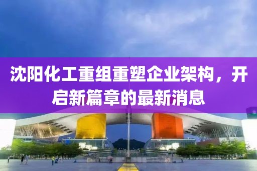 沈陽化工重組重塑企業(yè)架構(gòu)，開啟新篇章的最新消息