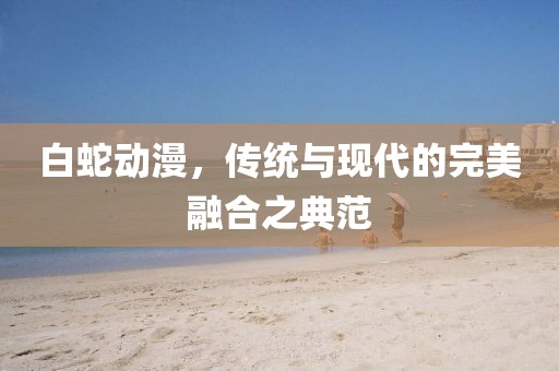 白蛇動漫，傳統(tǒng)與現(xiàn)代的完美融合之典范