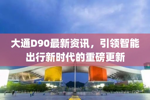 大通D90最新資訊，引領(lǐng)智能出行新時代的重磅更新