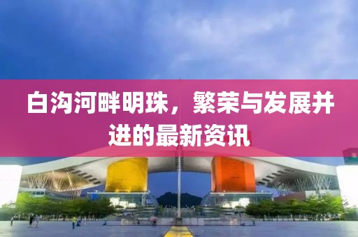白溝河畔明珠，繁榮與發(fā)展并進(jìn)的最新資訊