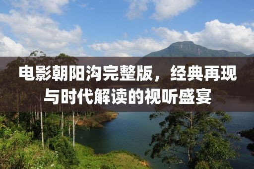 電影朝陽(yáng)溝完整版，經(jīng)典再現(xiàn)與時(shí)代解讀的視聽(tīng)盛宴