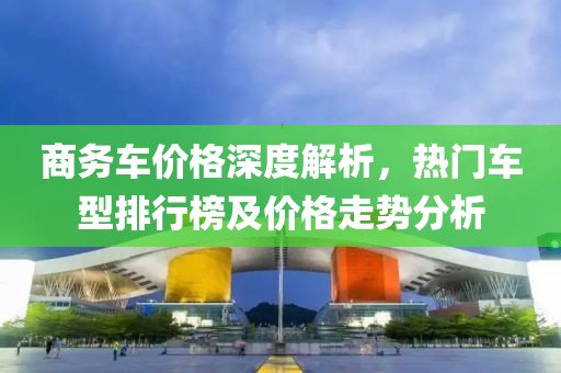 商務車價格深度解析，熱門車型排行榜及價格走勢分析