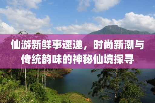 仙游新鮮事速遞，時(shí)尚新潮與傳統(tǒng)韻味的神秘仙境探尋