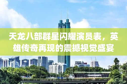 天龍八部群星閃耀演員表，英雄傳奇再現(xiàn)的震撼視覺盛宴