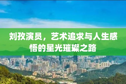劉孜演員，藝術(shù)追求與人生感悟的星光璀璨之路