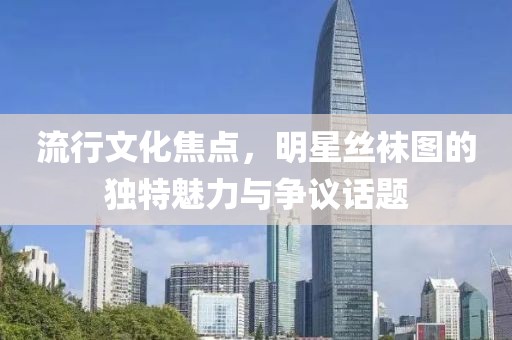 流行文化焦點(diǎn)，明星絲襪圖的獨(dú)特魅力與爭(zhēng)議話題