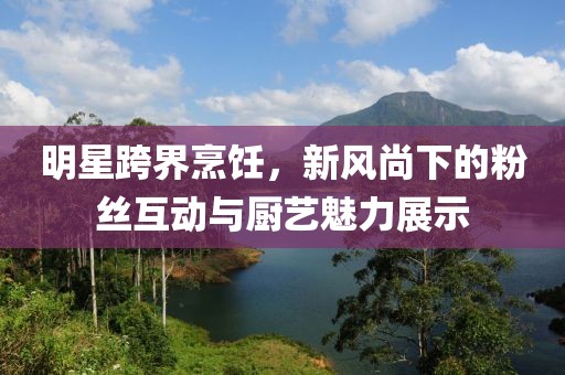 明星跨界烹飪，新風(fēng)尚下的粉絲互動與廚藝魅力展示