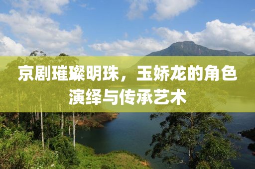 京劇璀璨明珠，玉嬌龍的角色演繹與傳承藝術(shù)