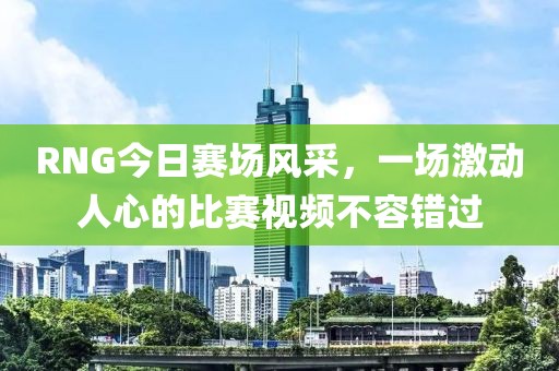 RNG今日賽場風采，一場激動人心的比賽視頻不容錯過