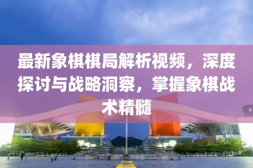 最新象棋棋局解析視頻，深度探討與戰(zhàn)略洞察，掌握象棋戰(zhàn)術(shù)精髓