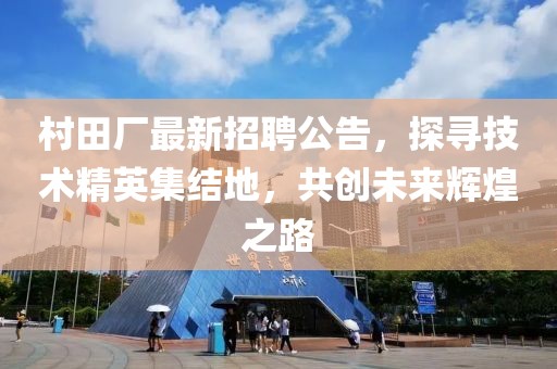 村田廠最新招聘公告，探尋技術(shù)精英集結(jié)地，共創(chuàng)未來輝煌之路