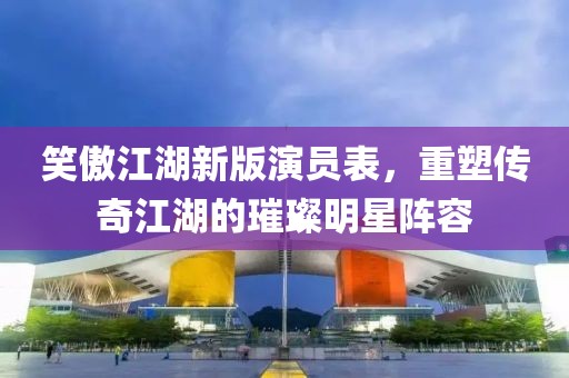 笑傲江湖新版演員表，重塑傳奇江湖的璀璨明星陣容