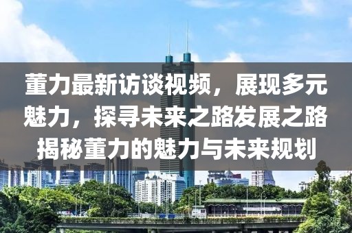 董力最新訪談視頻，展現(xiàn)多元魅力，探尋未來(lái)之路發(fā)展之路揭秘董力的魅力與未來(lái)規(guī)劃