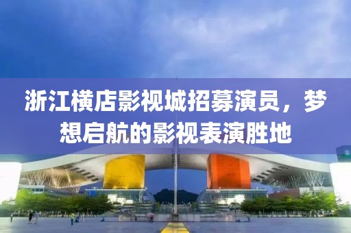 浙江橫店影視城招募演員，夢(mèng)想啟航的影視表演勝地
