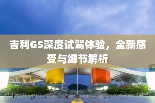 吉利GS深度試駕體驗(yàn)，全新感受與細(xì)節(jié)解析