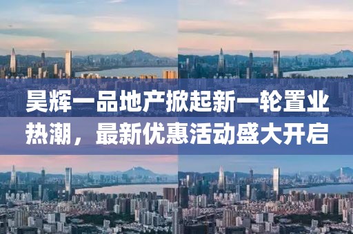 昊輝一品地產(chǎn)掀起新一輪置業(yè)熱潮，最新優(yōu)惠活動盛大開啟