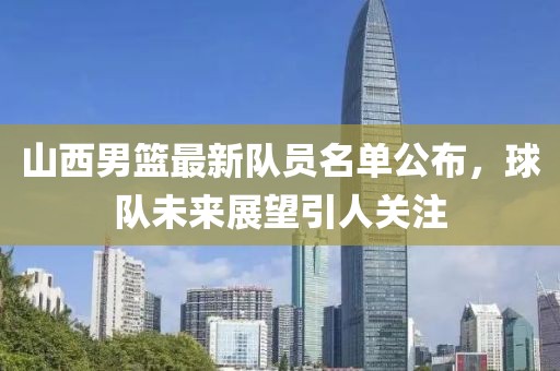 山西男籃最新隊員名單公布，球隊未來展望引人關(guān)注