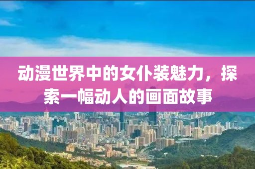 動(dòng)漫世界中的女仆裝魅力，探索一幅動(dòng)人的畫(huà)面故事
