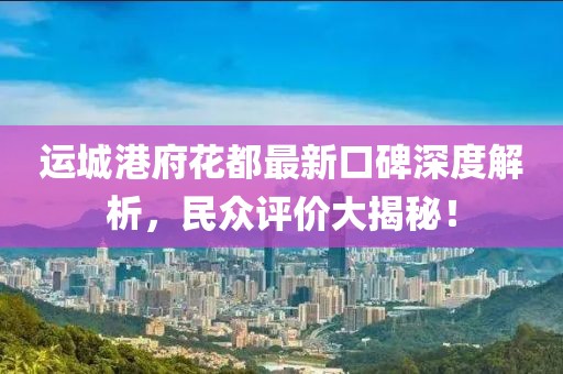 運(yùn)城港府花都最新口碑深度解析，民眾評(píng)價(jià)大揭秘！
