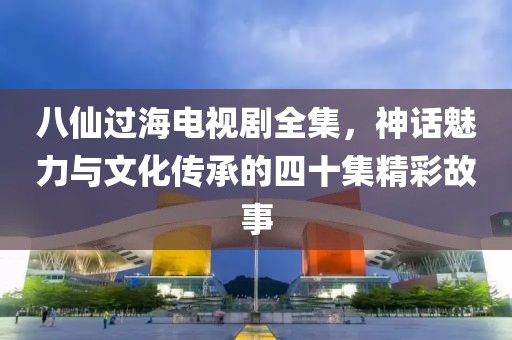 八仙過海電視劇全集，神話魅力與文化傳承的四十集精彩故事
