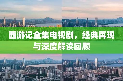 西游記全集電視劇，經(jīng)典再現(xiàn)與深度解讀回顧