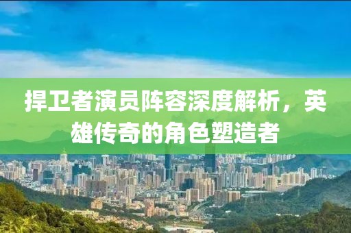 捍衛(wèi)者演員陣容深度解析，英雄傳奇的角色塑造者
