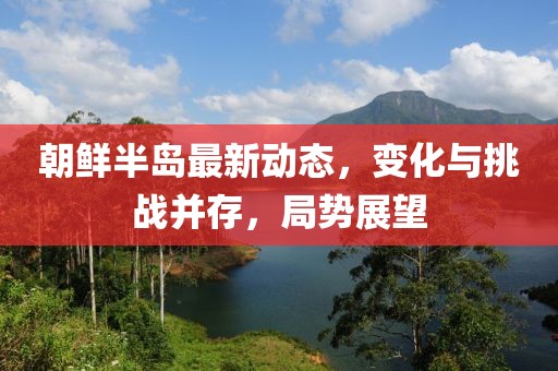 朝鮮半島最新動(dòng)態(tài)，變化與挑戰(zhàn)并存，局勢(shì)展望