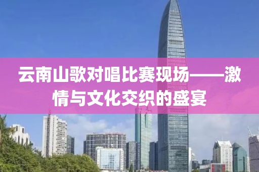云南山歌對唱比賽現(xiàn)場——激情與文化交織的盛宴