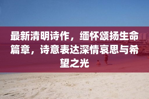 最新清明詩(shī)作，緬懷頌揚(yáng)生命篇章，詩(shī)意表達(dá)深情哀思與希望之光
