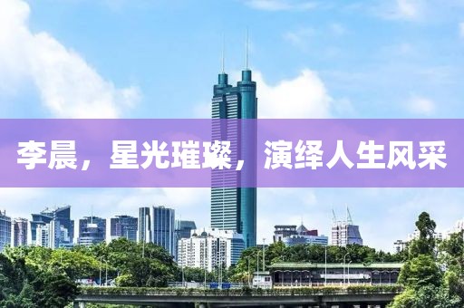 李晨，星光璀璨，演繹人生風(fēng)采