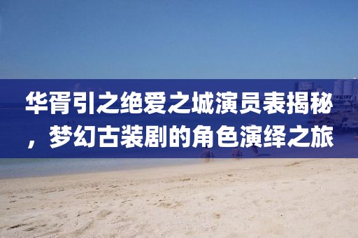 華胥引之絕愛之城演員表揭秘，夢幻古裝劇的角色演繹之旅