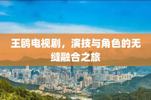 王鷗電視劇，演技與角色的無縫融合之旅