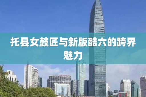 托縣女鼓匠與新版酷六的跨界魅力