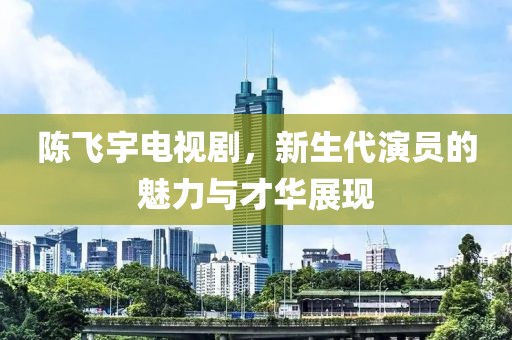 陳飛宇電視劇，新生代演員的魅力與才華展現(xiàn)