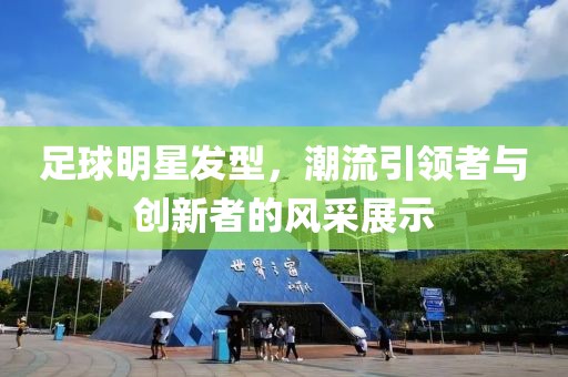 足球明星發(fā)型，潮流引領(lǐng)者與創(chuàng)新者的風(fēng)采展示