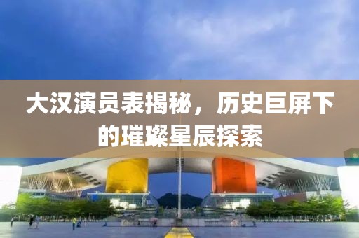 大漢演員表揭秘，歷史巨屏下的璀璨星辰探索