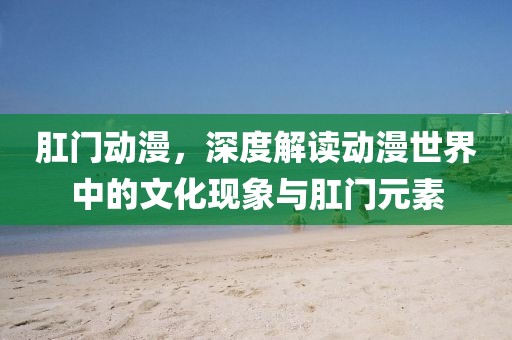 肛門動漫，深度解讀動漫世界中的文化現(xiàn)象與肛門元素