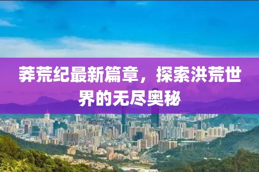 莽荒紀(jì)最新篇章，探索洪荒世界的無(wú)盡奧秘