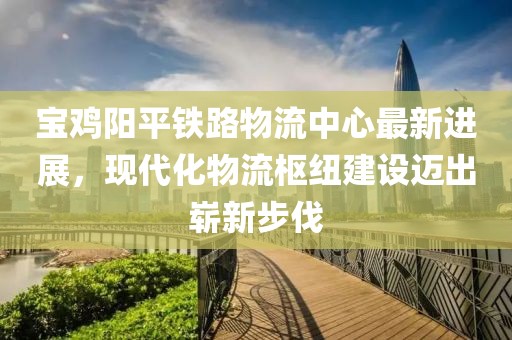 寶雞陽(yáng)平鐵路物流中心最新進(jìn)展，現(xiàn)代化物流樞紐建設(shè)邁出嶄新步伐
