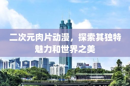 二次元肉片動漫，探索其獨特魅力和世界之美