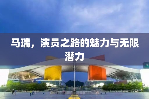 馬瑞，演員之路的魅力與無限潛力