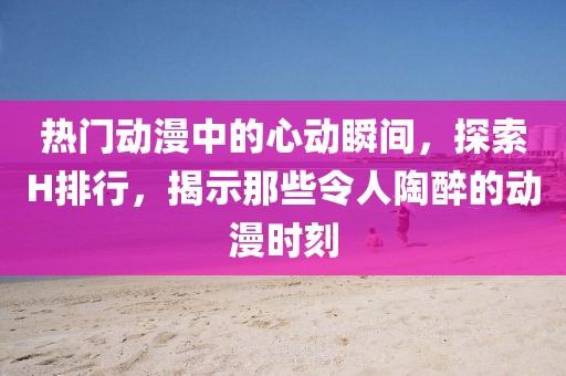 熱門動漫中的心動瞬間，探索H排行，揭示那些令人陶醉的動漫時刻