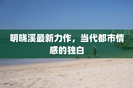 明曉溪最新力作，當(dāng)代都市情感的獨(dú)白