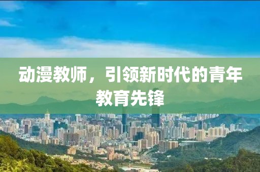 動(dòng)漫教師，引領(lǐng)新時(shí)代的青年教育先鋒