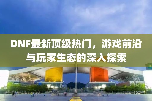 DNF最新頂級熱門，游戲前沿與玩家生態(tài)的深入探索