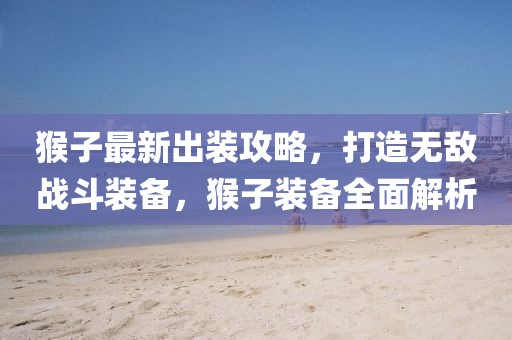 猴子最新出裝攻略，打造無敵戰(zhàn)斗裝備，猴子裝備全面解析