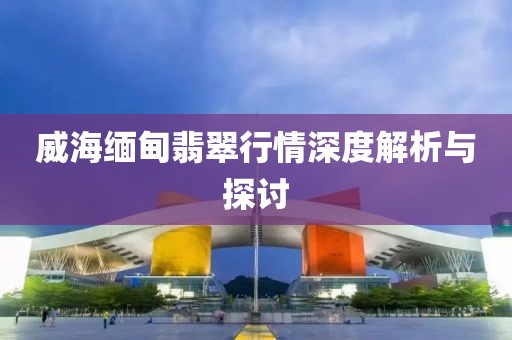 威海緬甸翡翠行情深度解析與探討