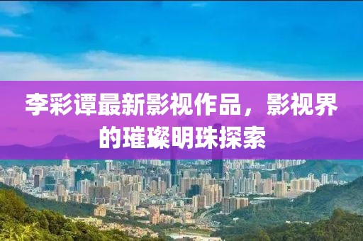 李彩譚最新影視作品，影視界的璀璨明珠探索