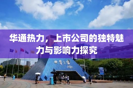 華通熱力，上市公司的獨(dú)特魅力與影響力探究