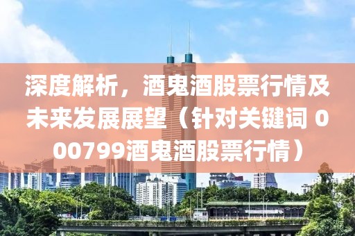 深度解析，酒鬼酒股票行情及未來(lái)發(fā)展展望（針對(duì)關(guān)鍵詞 000799酒鬼酒股票行情）